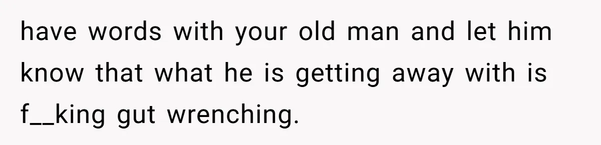 have words with your old man and let him know that what he is getting away with is f__king gut wrenching.