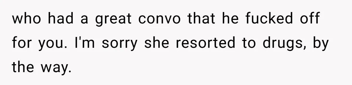 who had a great convo that he fucked off for you. I'm sorry she resorted to drugs, by the way.