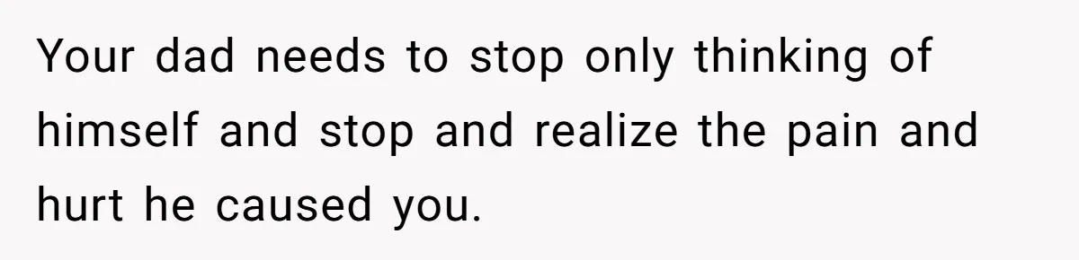 Your dad needs to stop only thinking of himself and stop and realize the pain and hurt he caused you.
