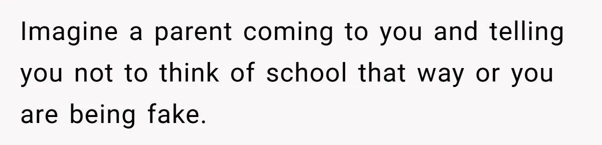 Imagine a parent coming to you and telling you not to think of school that way or you are being fake.