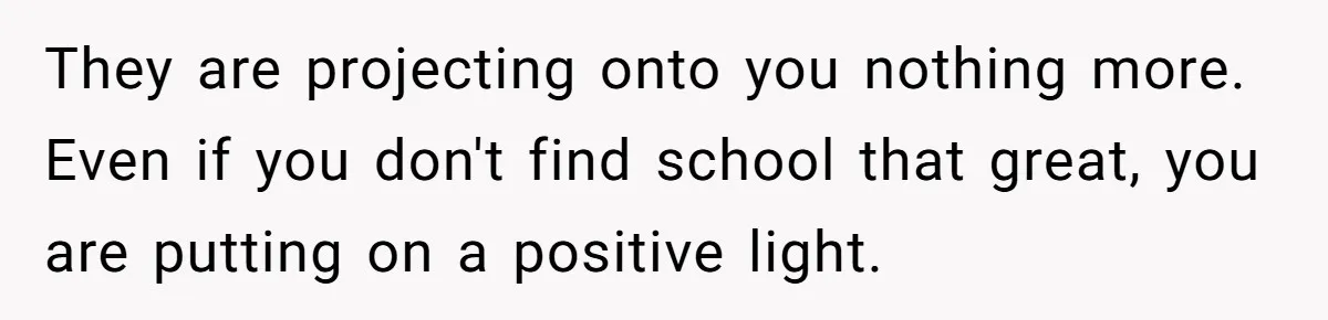 They are projecting onto you nothing more. Even if you don't find school that great, you are putting on a positive light.
