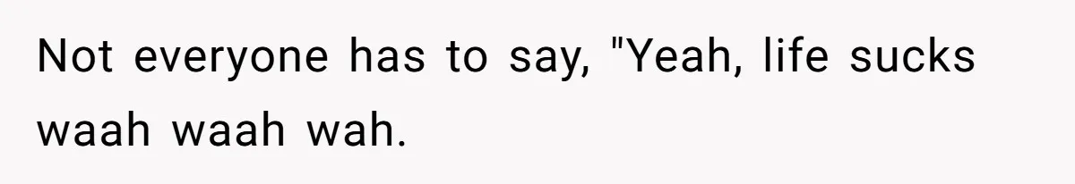 Not everyone has to say, "Yeah, life sucks waah waah wah.
