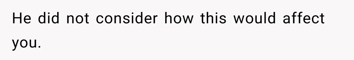 He did not consider how this would affect you.
