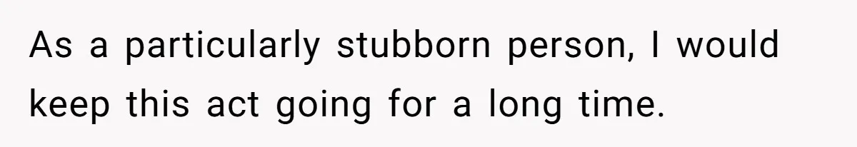 As a particularly stubborn person, I would keep this act going for a long time.