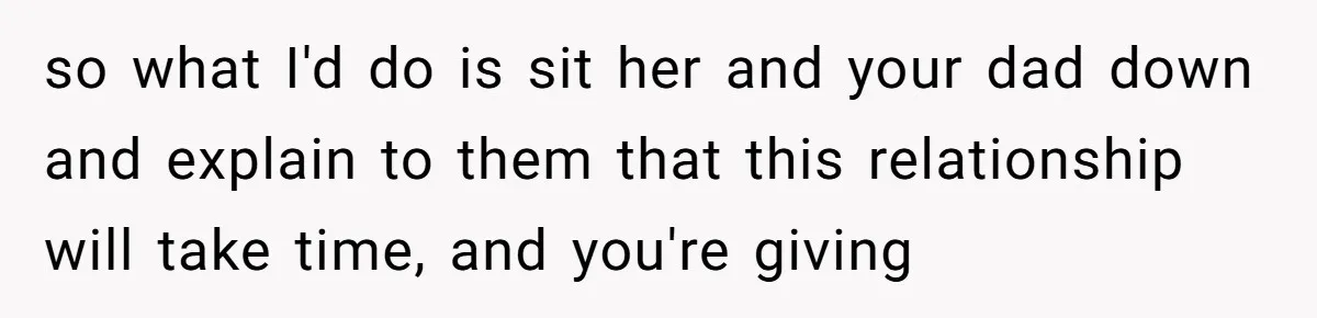 so what I'd do is sit her and your dad down and explain to them that this relationship will take time, and you're giving