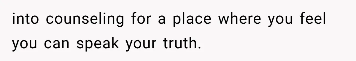 into counseling for a place where you feel you can speak your truth.