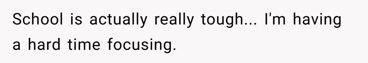 School is actually really tough... I'm having a hard time focusing.