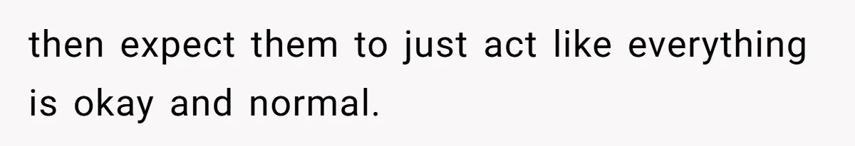 then expect them to just act like everything is okay and normal.
