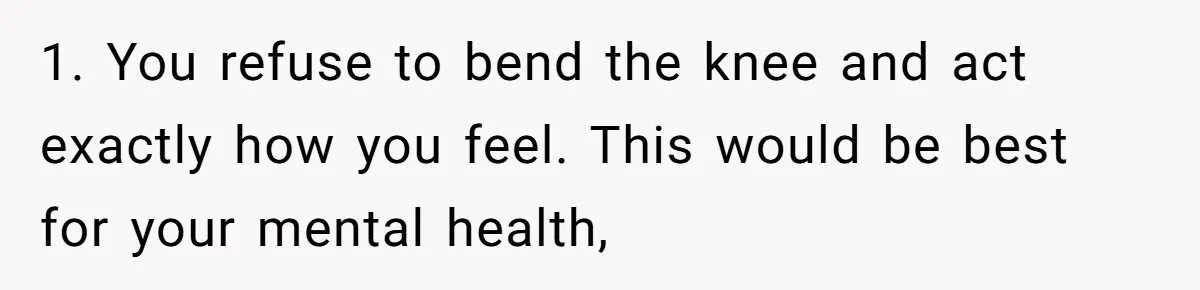 1. You refuse to bend the knee and act exactly how you feel. This would be best for your mental health,