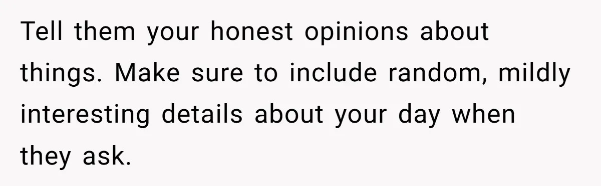 Tell them your honest opinions about things. Make sure to include random, mildly interesting details about your day when they ask.