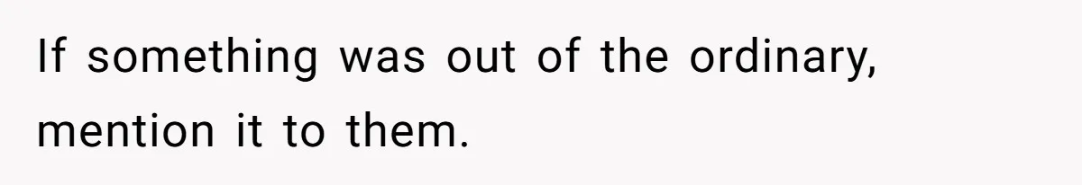 If something was out of the ordinary, mention it to them.
