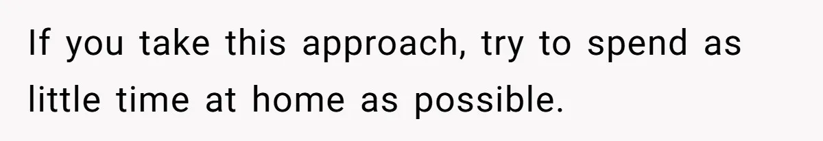 If you take this approach, try to spend as little time at home as possible.