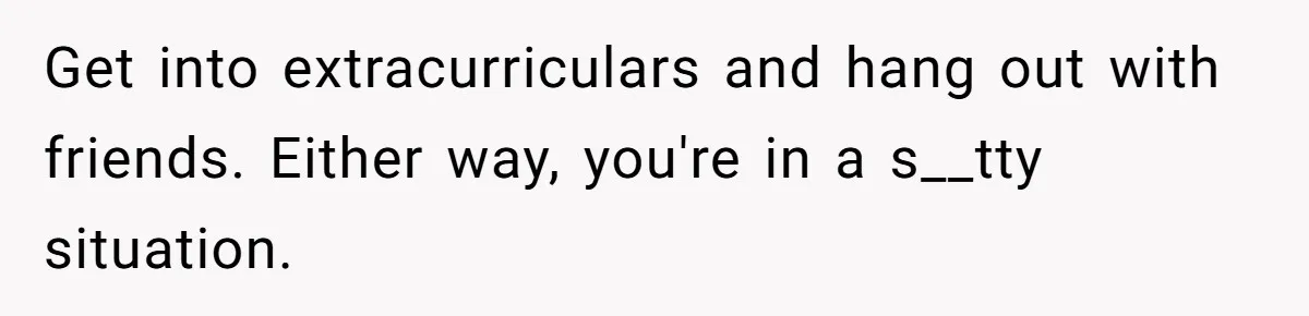 Get into extracurriculars and hang out with friends. Either way, you're in a s__tty situation.