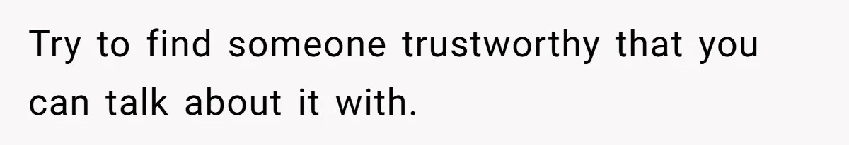 Try to find someone trustworthy that you can talk about it with.