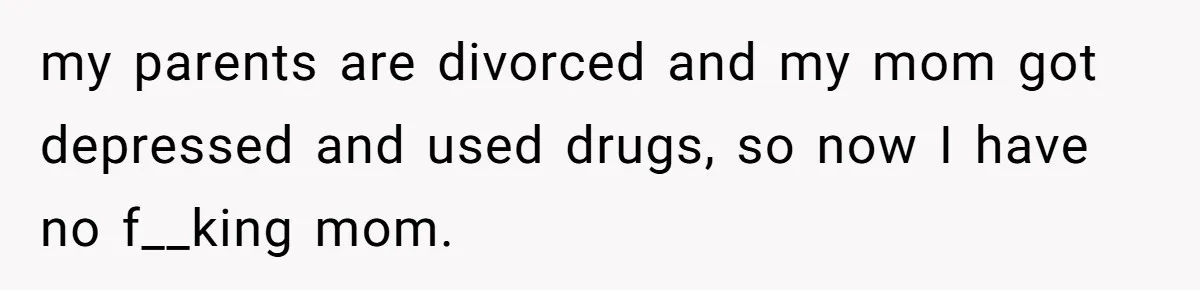 my parents are divorced and my mom got depressed and used drugs, so now I have no f__king mom.