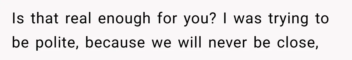 Is that real enough for you? I was trying to be polite, because we will never be close,