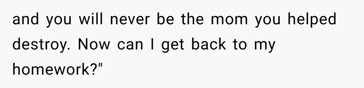 and you will never be the mom you helped destroy. Now can I get back to my homework?"