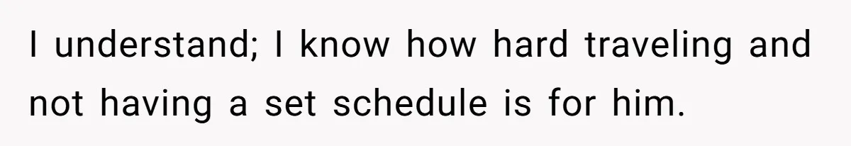 I understand; I know how hard traveling and not having a set schedule is for him.