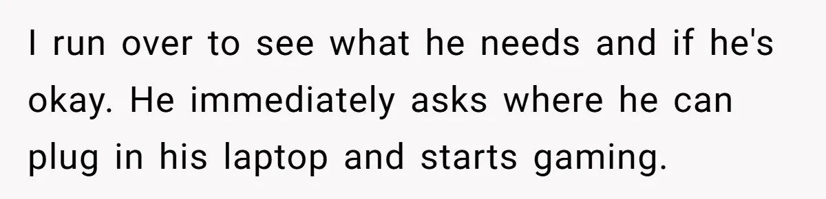 I run over to see what he needs and if he's okay. He immediately asks where he can plug in his laptop and starts gaming.
