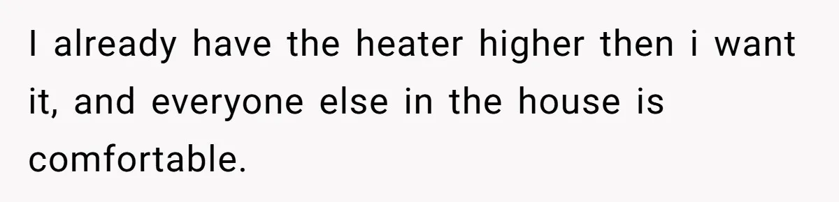 I already have the heater higher then i want it, and everyone else in the house is comfortable.
