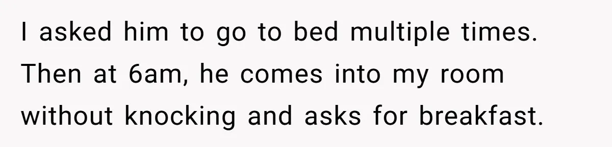 I asked him to go to bed multiple times. Then at 6am, he comes into my room without knocking and asks for breakfast.