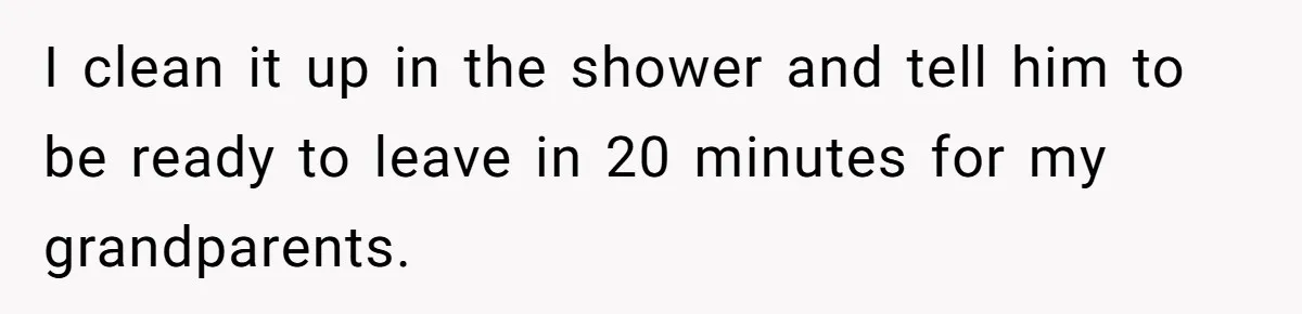 I clean it up in the shower and tell him to be ready to leave in 20 minutes for my grandparents.