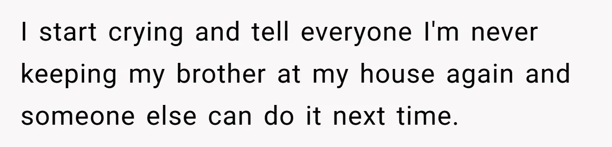 I start crying and tell everyone I'm never keeping my brother at my house again and someone else can do it next time.