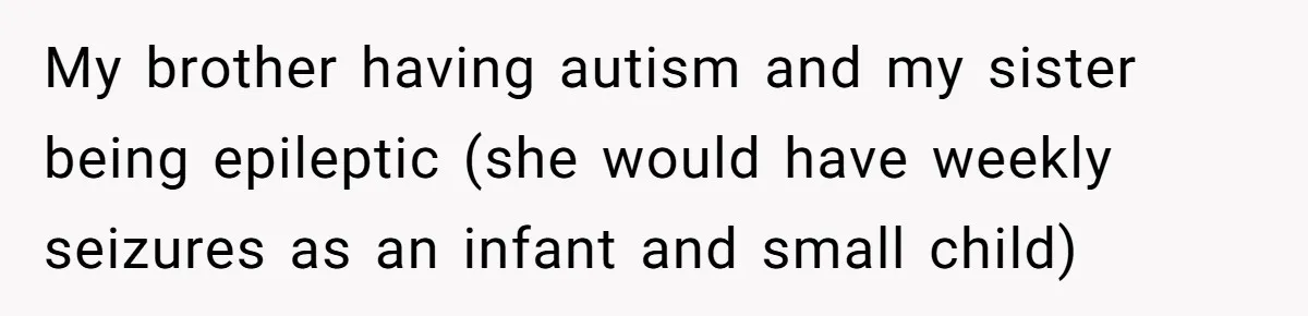 My brother having autism and my sister being epileptic (she would have weekly seizures as an infant and small child)
