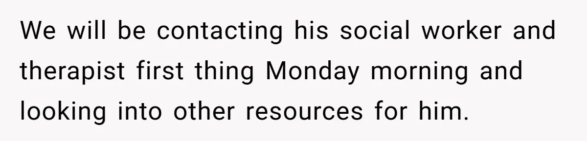 We will be contacting his social worker and therapist first thing Monday morning and looking into other resources for him.