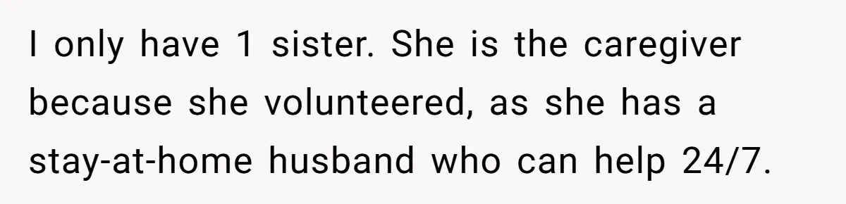 I only have 1 sister. She is the caregiver because she volunteered, as she has a stay-at-home husband who can help 24/7.