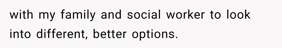 with my family and social worker to look into different, better options.