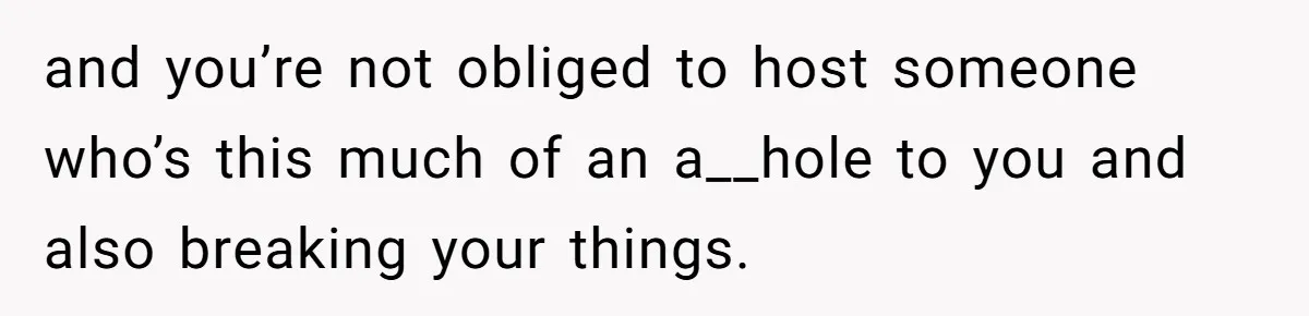and you’re not obliged to host someone who’s this much of an a__hole to you and also breaking your things.