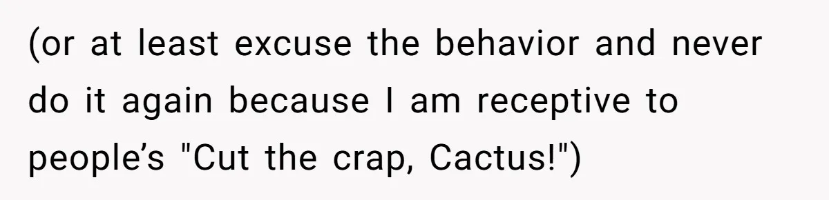(or at least excuse the behavior and never do it again because I am receptive to people’s "Cut the crap, Cactus!")