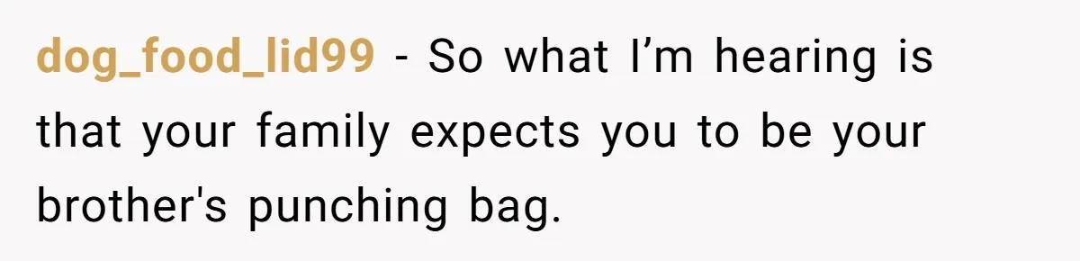 dog_food_lid99 − So what I’m hearing is that your family expects you to be your brother's punching bag.
