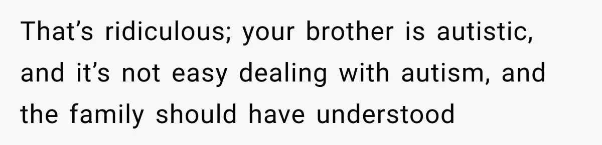 That’s ridiculous; your brother is autistic, and it’s not easy dealing with autism, and the family should have understood