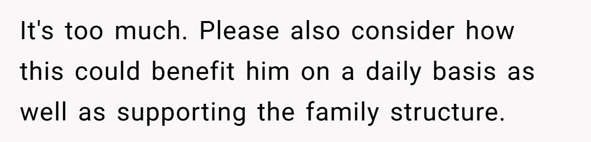 It's too much. Please also consider how this could benefit him on a daily basis as well as supporting the family structure.