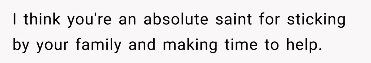 I think you're an absolute saint for sticking by your family and making time to help.