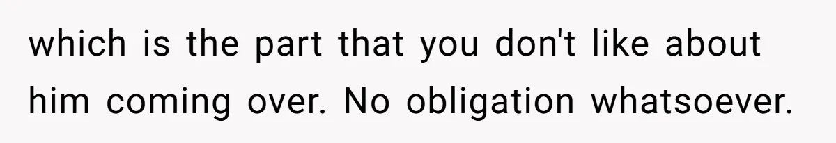 which is the part that you don't like about him coming over. No obligation whatsoever.