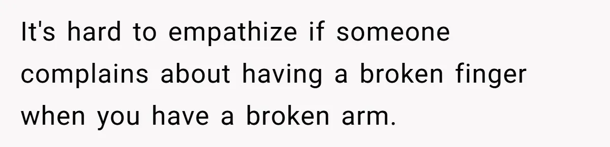 It's hard to empathize if someone complains about having a broken finger when you have a broken arm.