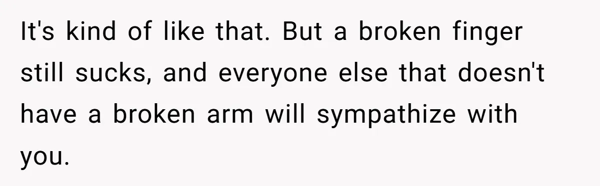 It's kind of like that. But a broken finger still sucks, and everyone else that doesn't have a broken arm will sympathize with you.