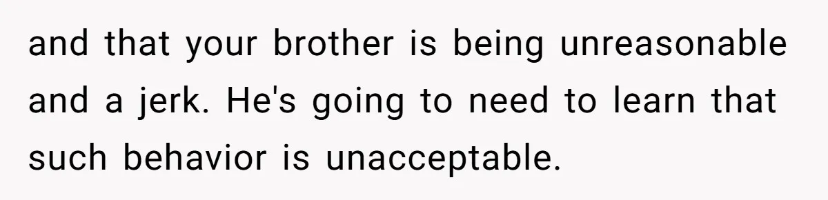 and that your brother is being unreasonable and a jerk. He's going to need to learn that such behavior is unacceptable.