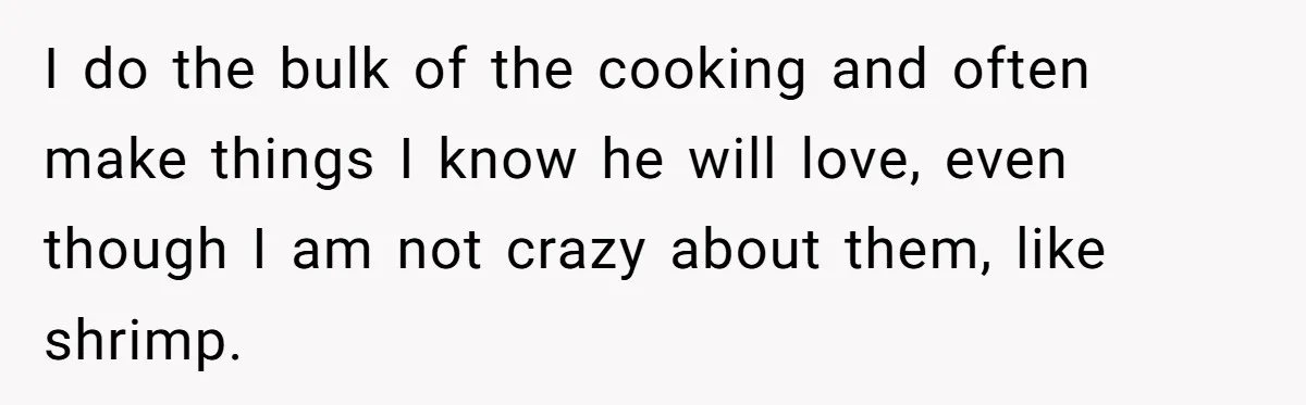 I do the bulk of the cooking and often make things I know he will love, even though I am not crazy about them, like shrimp.