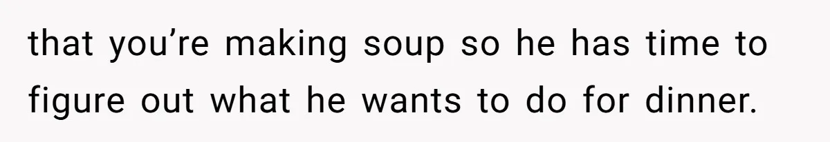 that you’re making soup so he has time to figure out what he wants to do for dinner.
