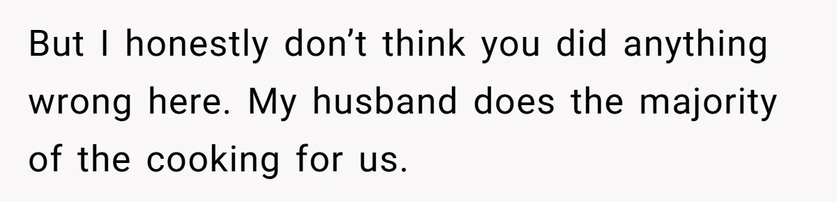 But I honestly don’t think you did anything wrong here. My husband does the majority of the cooking for us.