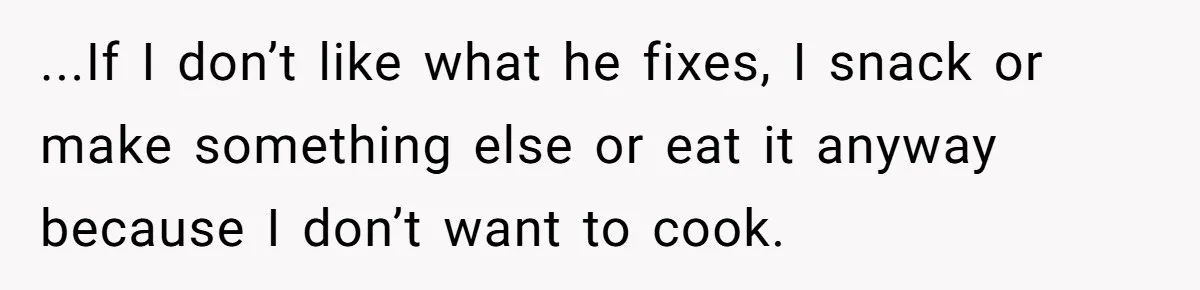 ...If I don’t like what he fixes, I snack or make something else or eat it anyway because I don’t want to cook.