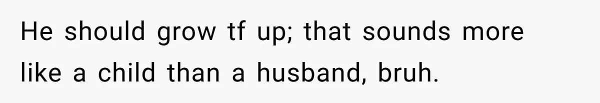 He should grow tf up; that sounds more like a child than a husband, bruh.