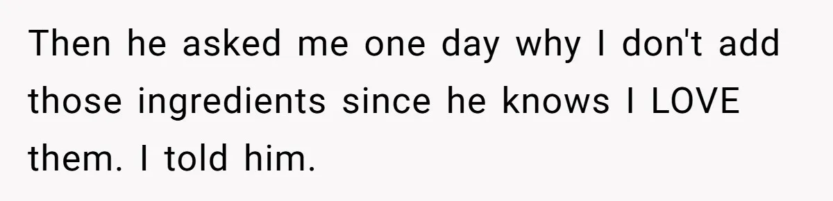Then he asked me one day why I don't add those ingredients since he knows I LOVE them. I told him.