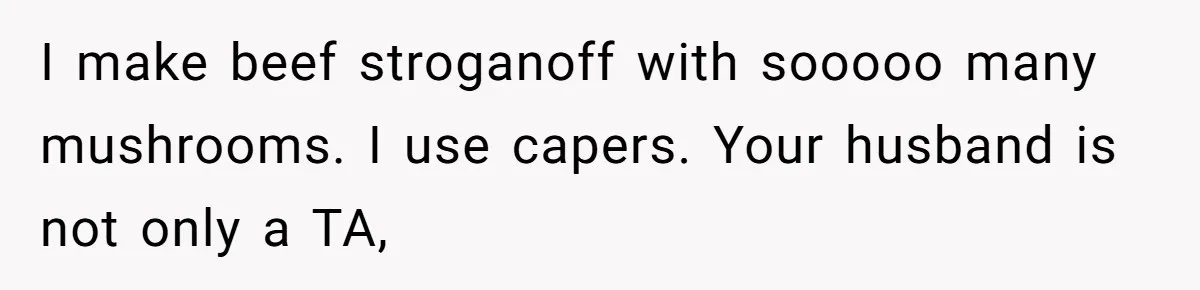 I make beef stroganoff with sooooo many mushrooms. I use capers. Your husband is not only a TA,