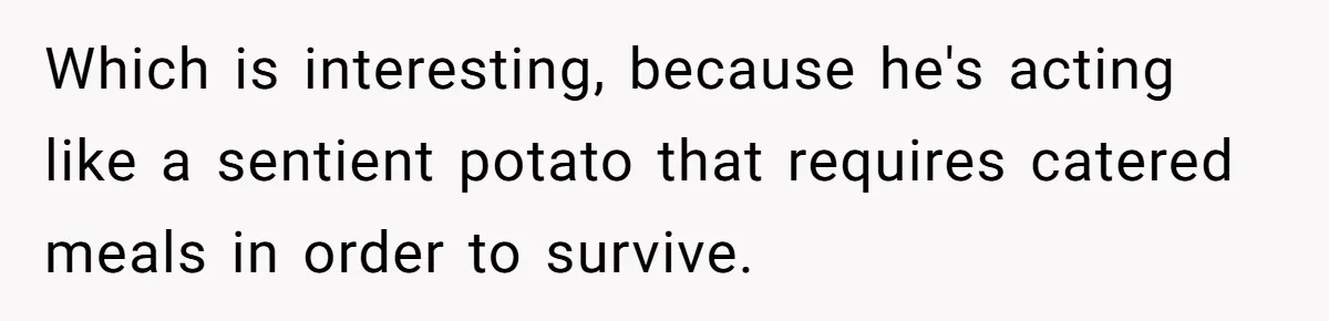 Which is interesting, because he's acting like a sentient potato that requires catered meals in order to survive.