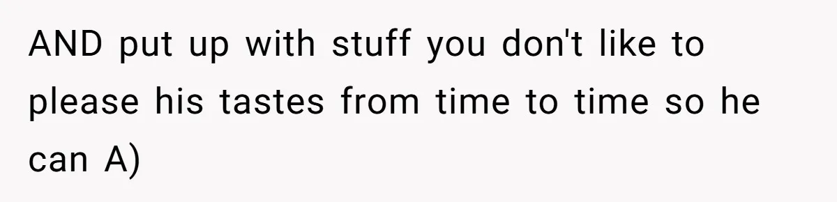 AND put up with stuff you don't like to please his tastes from time to time so he can A)